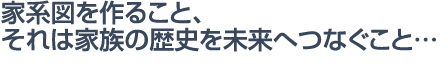 家系図を作ること、それは家族の歴史を未来へつなぐこと…